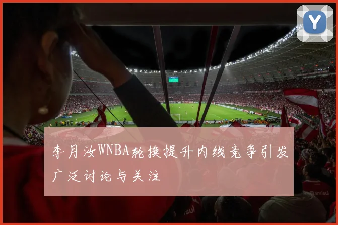 李月汝WNBA轮换提升内线竞争引发广泛讨论与关注