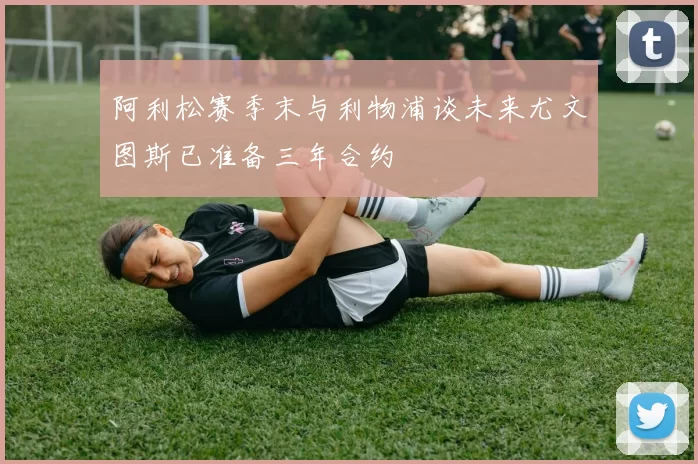 阿利松赛季末与利物浦谈未来尤文图斯已准备三年合约