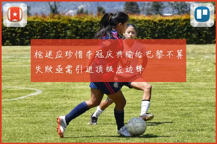 枪迷应珍惜夺冠庆典输给巴黎不算失败亟需引进顶级左边锋