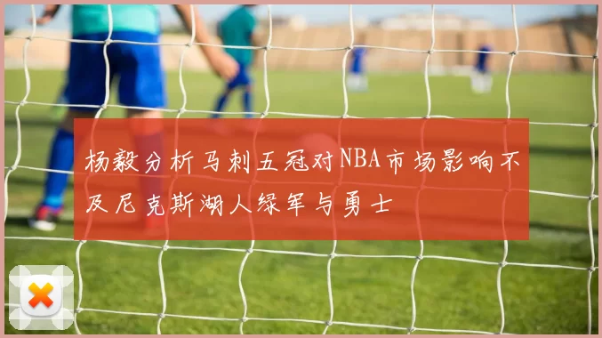 杨毅分析马刺五冠对NBA市场影响不及尼克斯湖人绿军与勇士