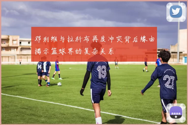 邓利维与拉科布再度冲突背后缘由揭示篮球界的复杂关系