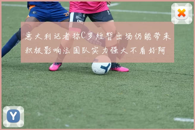 意大利记者称C罗短暂出场仍能带来积极影响法国队实力强大不看好阿根廷表现