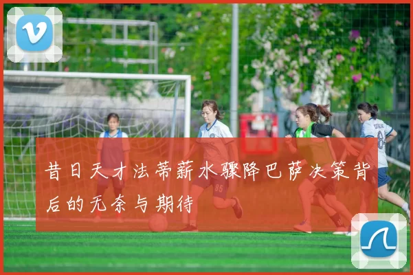 昔日天才法蒂薪水骤降巴萨决策背后的无奈与期待