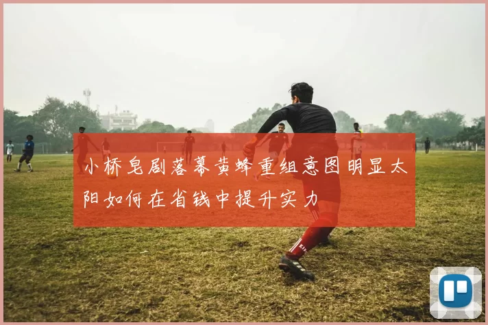 小桥皂剧落幕黄蜂重组意图明显太阳如何在省钱中提升实力
