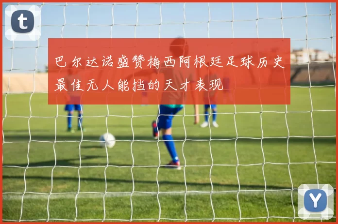 巴尔达诺盛赞梅西阿根廷足球历史最佳无人能挡的天才表现