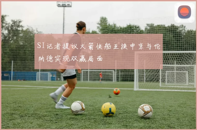 SI记者提议火箭快船互换申京与伦纳德实现双赢局面