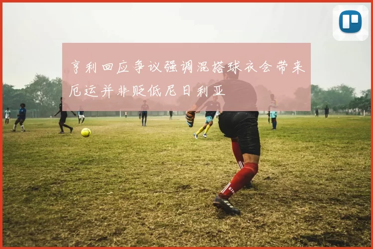 亨利回应争议强调混搭球衣会带来厄运并非贬低尼日利亚