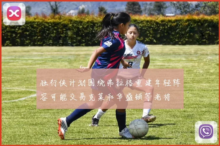 独行侠计划围绕弗拉格重建年轻阵容可能交易克莱和华盛顿等老将