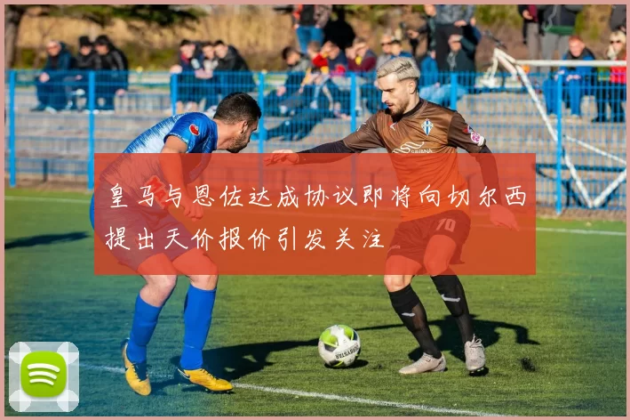 皇马与恩佐达成协议即将向切尔西提出天价报价引发关注