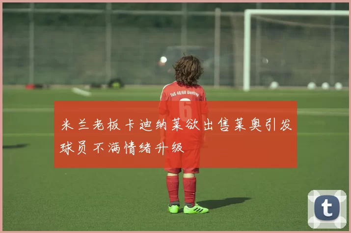 米兰老板卡迪纳莱欲出售莱奥引发球员不满情绪升级