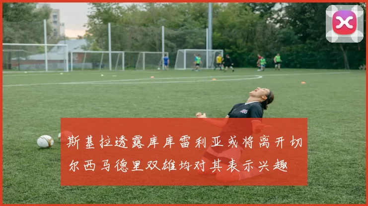 斯基拉透露库库雷利亚或将离开切尔西马德里双雄均对其表示兴趣