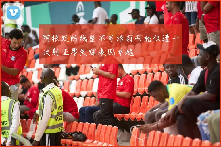 阿根廷防线坚不可摧前两轮仅遭一次射正零失球表现卓越