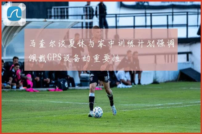 马奎尔谈夏休与家中训练计划强调佩戴GPS设备的重要性