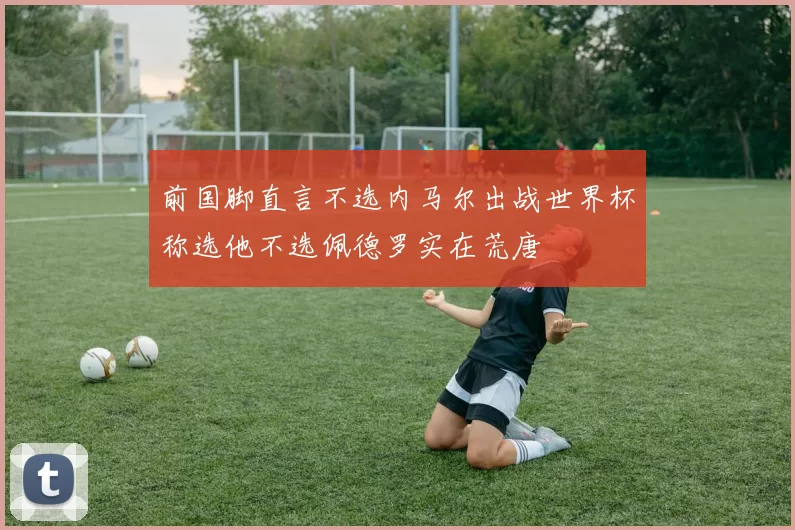 前国脚直言不选内马尔出战世界杯称选他不选佩德罗实在荒唐