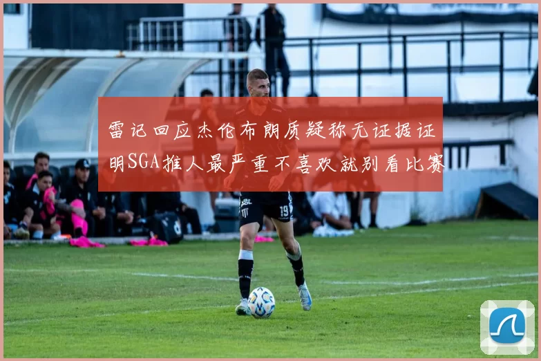 雷记回应杰伦布朗质疑称无证据证明SGA推人最严重不喜欢就别看比赛