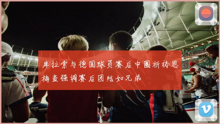 库拉索与德国球员赛后中圈祈祷恩梅查强调赛后团结如兄弟