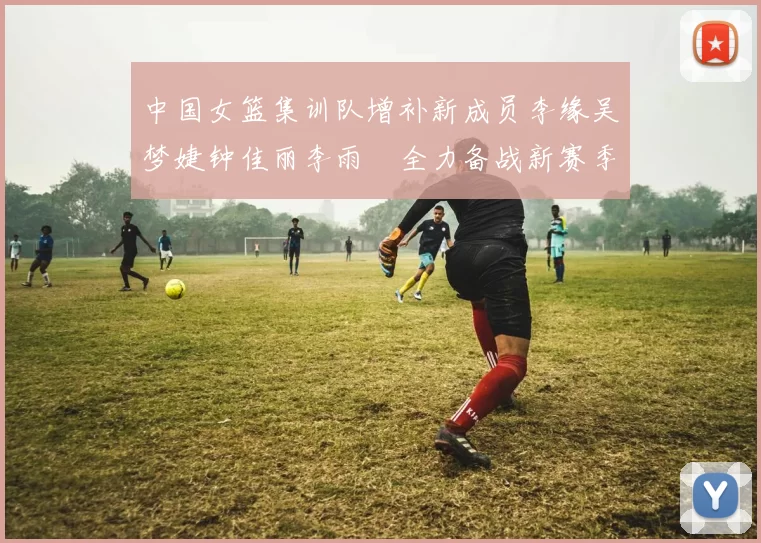 中国女篮集训队增补新成员李缘吴梦婕钟佳丽李雨汧全力备战新赛季