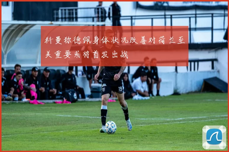 科曼称德佩身体状况改善对荷兰至关重要或将首发出战