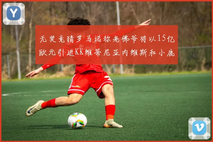 无奖竞猜罗马诺称老佛爷将以15亿欧元引进KK维蒂尼亚内维斯和小鹿