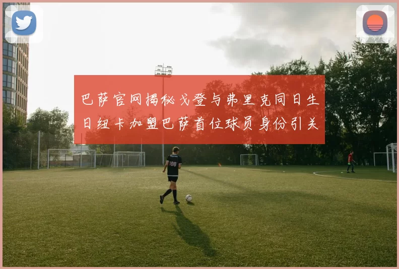 巴萨官网揭秘戈登与弗里克同日生日纽卡加盟巴萨首位球员身份引关注
