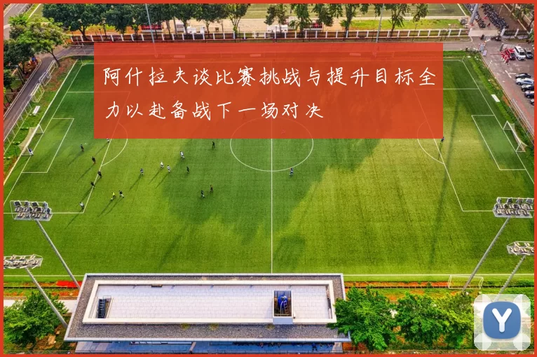 阿什拉夫谈比赛挑战与提升目标全力以赴备战下一场对决