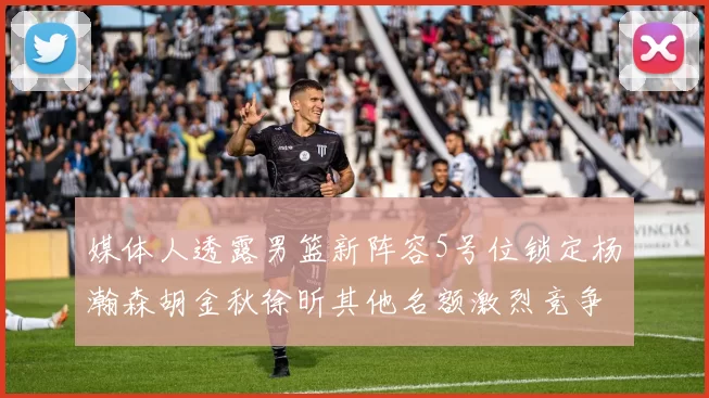 媒体人透露男篮新阵容5号位锁定杨瀚森胡金秋徐昕其他名额激烈竞争