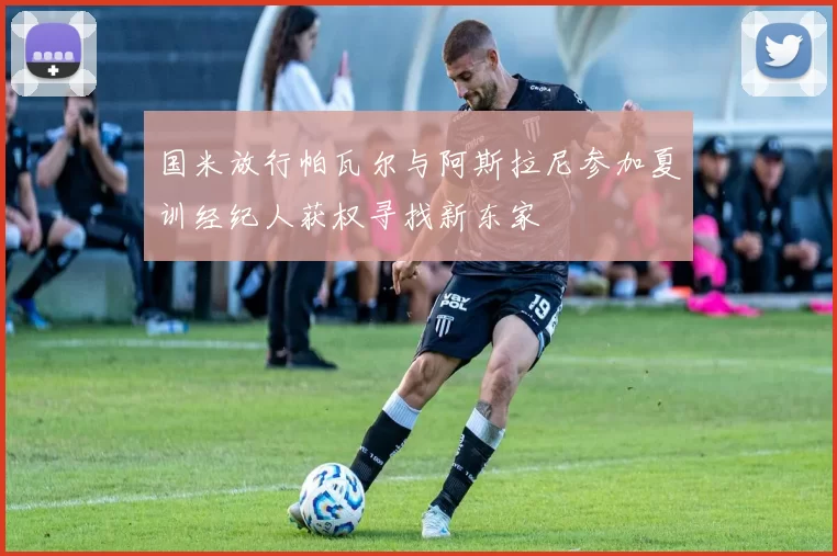 国米放行帕瓦尔与阿斯拉尼参加夏训经纪人获权寻找新东家