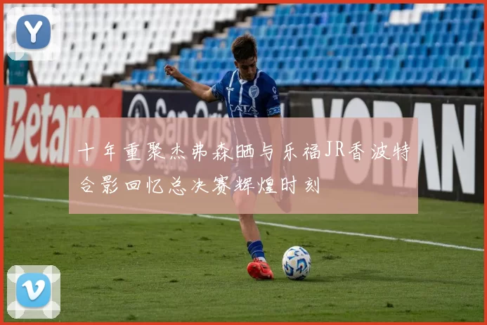 十年重聚杰弗森晒与乐福JR香波特合影回忆总决赛辉煌时刻