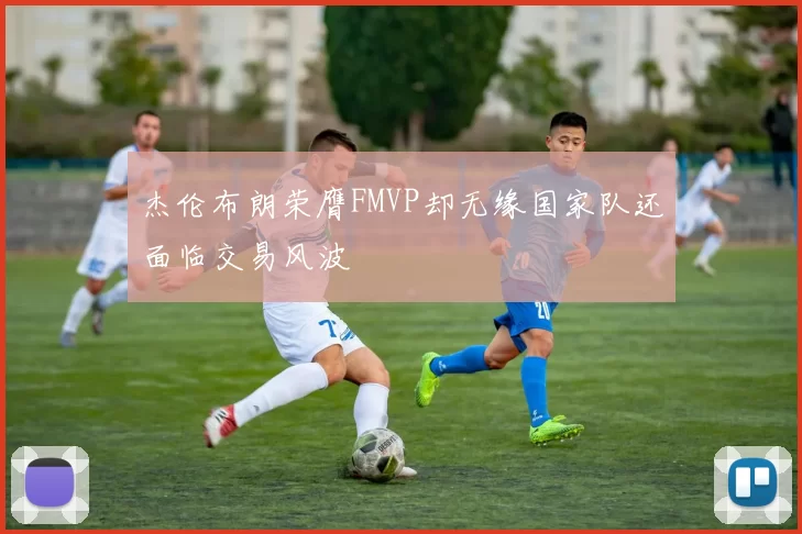 杰伦布朗荣膺FMVP却无缘国家队还面临交易风波