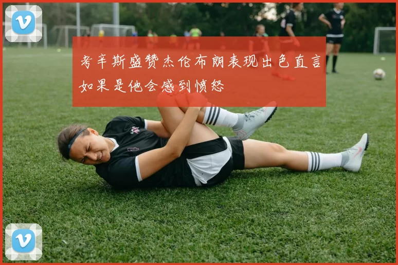 考辛斯盛赞杰伦布朗表现出色直言如果是他会感到愤怒