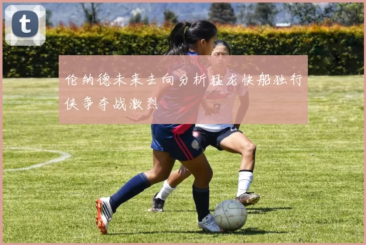 伦纳德未来去向分析猛龙快船独行侠争夺战激烈